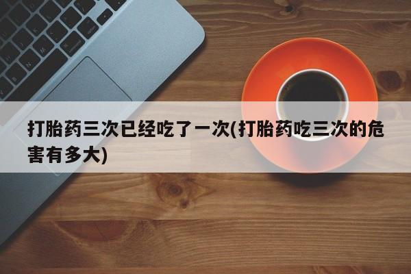 堕胎药联系微信打胎药三次已经吃了一次(打胎药吃三次的危害有多大)