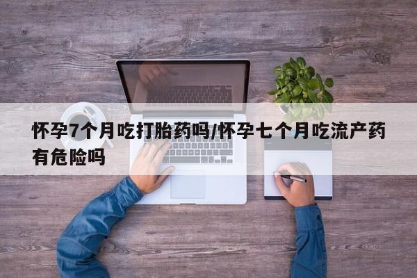 堕胎药联系微信怀孕7个月吃打胎药吗/怀孕七个月吃流产药有危险吗