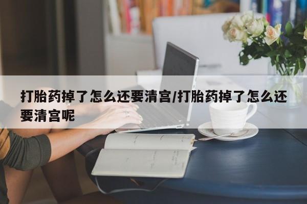堕胎药联系微信打胎药掉了怎么还要清宫/打胎药掉了怎么还要清宫呢