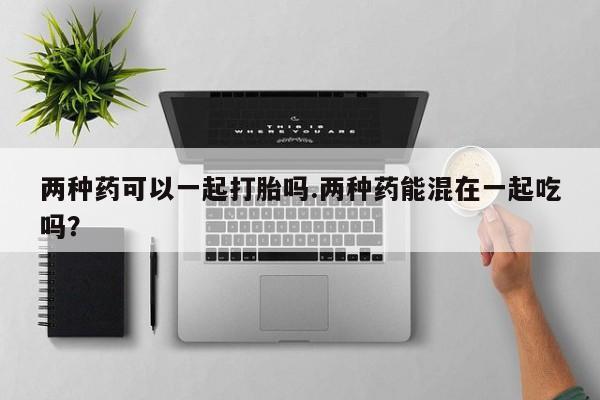 堕胎药联系微信两种药可以一起打胎吗.两种药能混在一起吃吗？