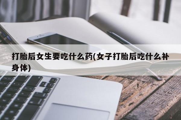 堕胎药联系微信打胎后女生要吃什么药(女子打胎后吃什么补身体)