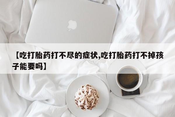 堕胎药联系微信【吃打胎药打不尽的症状,吃打胎药打不掉孩子能要吗】