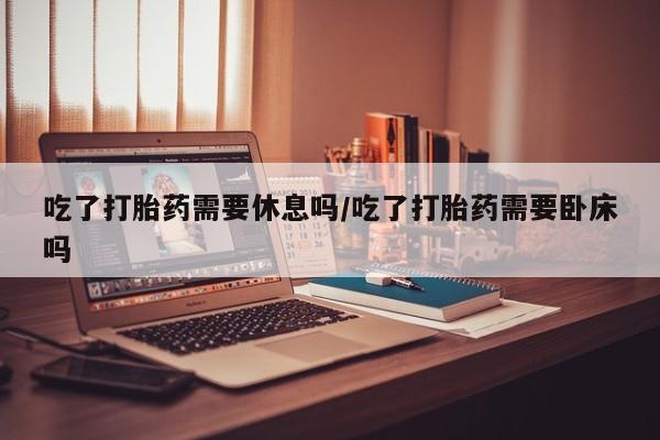 堕胎药联系微信吃了打胎药需要休息吗/吃了打胎药需要卧床吗