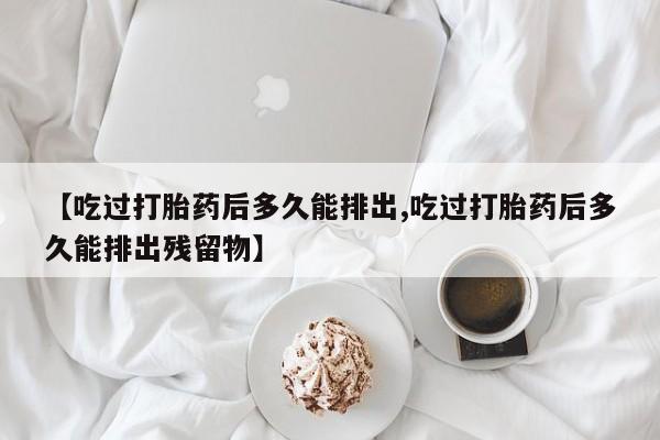 堕胎药联系微信【吃过打胎药后多久能排出,吃过打胎药后多久能排出残留物】