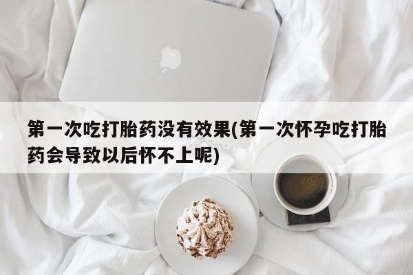 堕胎药联系微信第一次吃打胎药没有效果(第一次怀孕吃打胎药会导致以后怀不上呢)