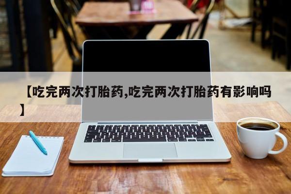堕胎药联系微信【吃完两次打胎药,吃完两次打胎药有影响吗】