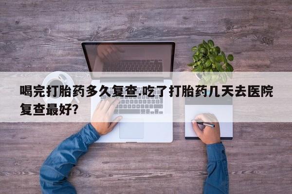 堕胎药联系微信喝完打胎药多久复查.吃了打胎药几天去医院复查最好？