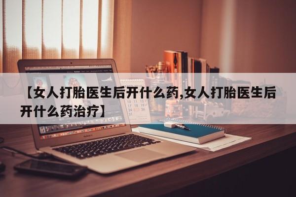 堕胎药联系微信【女人打胎医生后开什么药,女人打胎医生后开什么药治疗】