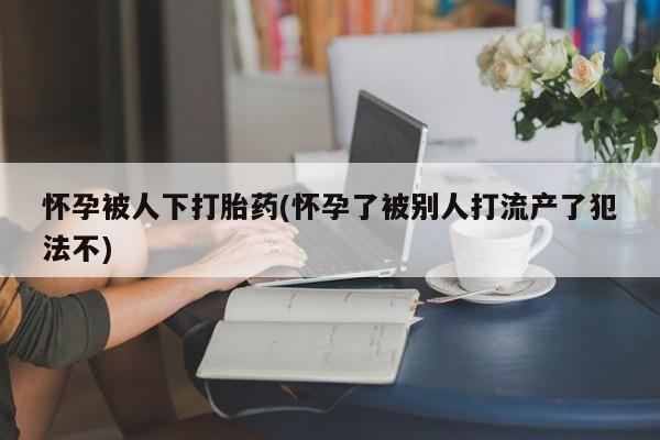 堕胎药联系微信怀孕被人下打胎药(怀孕了被别人打流产了犯法不)