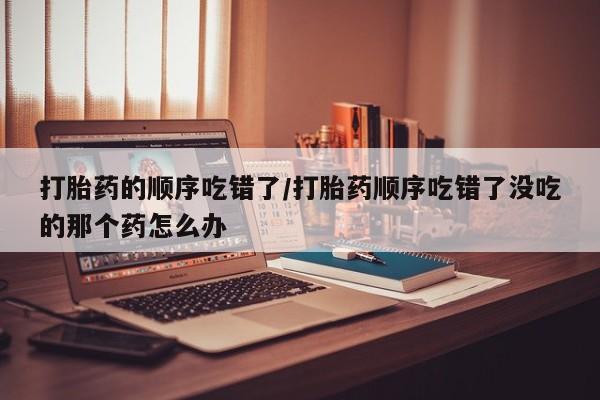 堕胎药联系微信打胎药的顺序吃错了/打胎药顺序吃错了没吃的那个药怎么办
