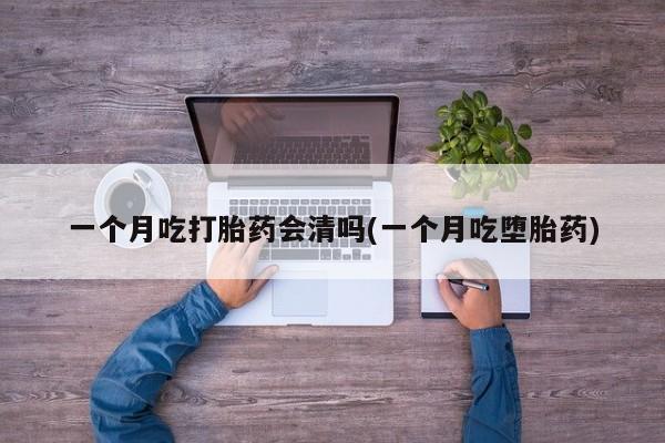 堕胎药联系微信一个月吃打胎药会清吗(一个月吃堕胎药)