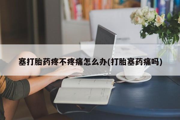 堕胎药联系微信塞打胎药疼不疼痛怎么办(打胎塞药痛吗)