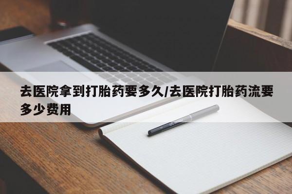 堕胎药联系微信去医院拿到打胎药要多久/去医院打胎药流要多少费用