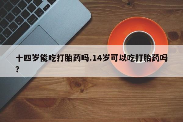 堕胎药联系微信十四岁能吃打胎药吗.14岁可以吃打胎药吗？
