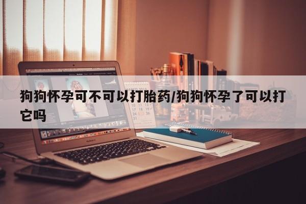 堕胎药联系微信狗狗怀孕可不可以打胎药/狗狗怀孕了可以打它吗
