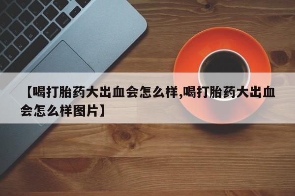 堕胎药联系微信【喝打胎药大出血会怎么样,喝打胎药大出血会怎么样图片】