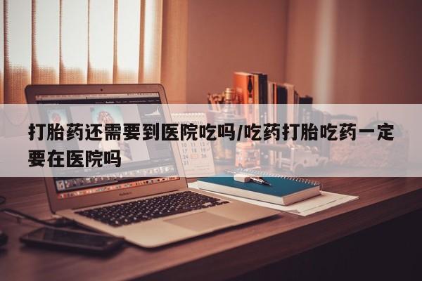 堕胎药联系微信打胎药还需要到医院吃吗/吃药打胎吃药一定要在医院吗