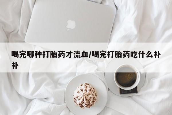 堕胎药联系微信喝完哪种打胎药才流血/喝完打胎药吃什么补补