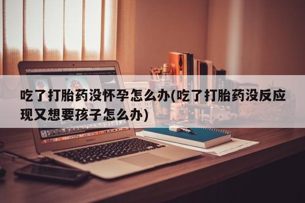 堕胎药联系微信吃了打胎药没怀孕怎么办(吃了打胎药没反应现又想要孩子怎么办)