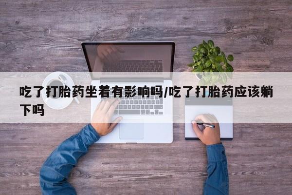 堕胎药联系微信吃了打胎药坐着有影响吗/吃了打胎药应该躺下吗
