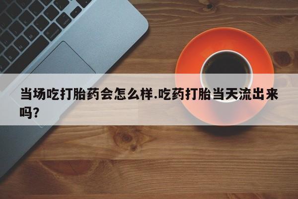 堕胎药联系微信当场吃打胎药会怎么样.吃药打胎当天流出来吗？