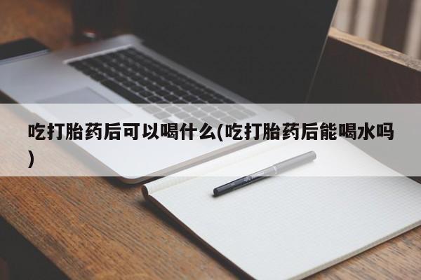 堕胎药联系微信吃打胎药后可以喝什么(吃打胎药后能喝水吗)