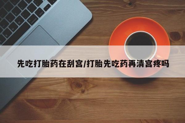 堕胎药联系微信先吃打胎药在刮宫/打胎先吃药再清宫疼吗