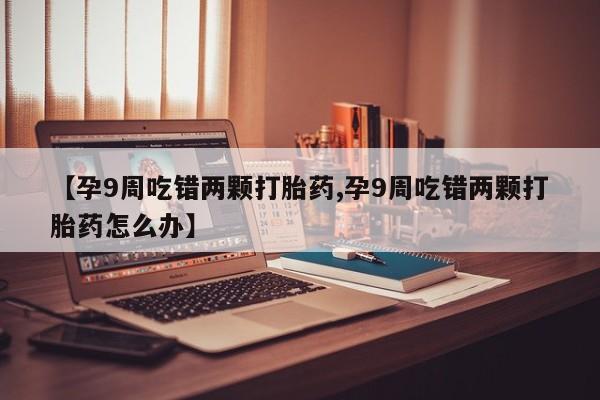 堕胎药联系微信【孕9周吃错两颗打胎药,孕9周吃错两颗打胎药怎么办】