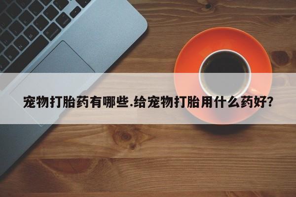 堕胎药联系微信宠物打胎药有哪些.给宠物打胎用什么药好？