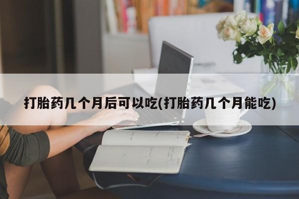 堕胎药联系微信打胎药几个月后可以吃(打胎药几个月能吃)