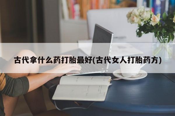 堕胎药联系微信古代拿什么药打胎最好(古代女人打胎药方)