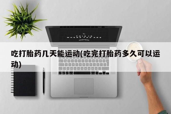 堕胎药联系微信吃打胎药几天能运动(吃完打胎药多久可以运动)