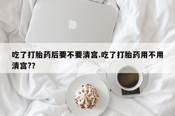 堕胎药联系微信吃了打胎药后要不要清宫.吃了打胎药用不用清宫?？