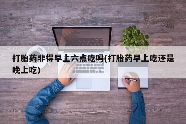 堕胎药联系微信打胎药非得早上六点吃吗(打胎药早上吃还是晚上吃)