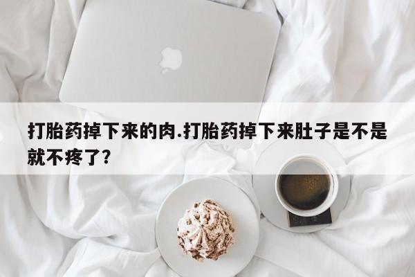 堕胎药联系微信打胎药掉下来的肉.打胎药掉下来肚子是不是就不疼了？