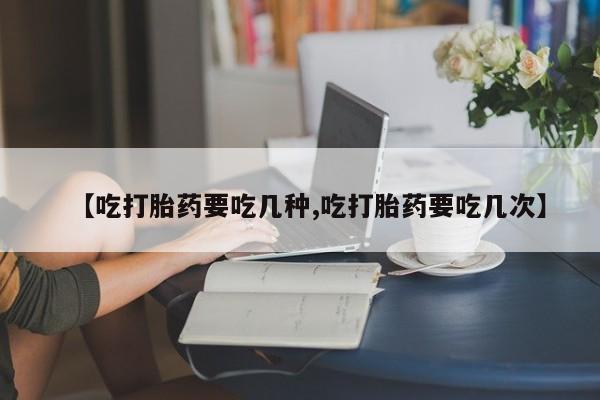 堕胎药联系微信【吃打胎药要吃几种,吃打胎药要吃几次】