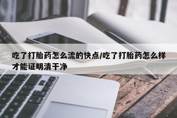 堕胎药联系微信吃了打胎药怎么流的快点/吃了打胎药怎么样才能证明清干净