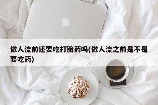 堕胎药联系微信做人流前还要吃打胎药吗(做人流之前是不是要吃药)