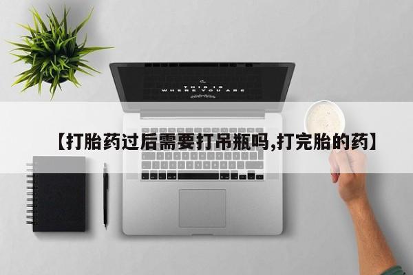 堕胎药联系微信【打胎药过后需要打吊瓶吗,打完胎的药】