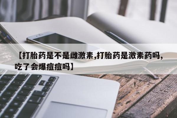 堕胎药联系微信【打胎药是不是雌激素,打胎药是激素药吗,吃了会爆痘痘吗】