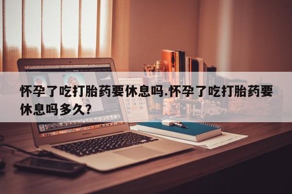 堕胎药联系微信怀孕了吃打胎药要休息吗.怀孕了吃打胎药要休息吗多久？