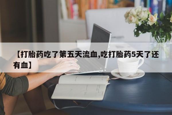 堕胎药联系微信【打胎药吃了第五天流血,吃打胎药5天了还有血】