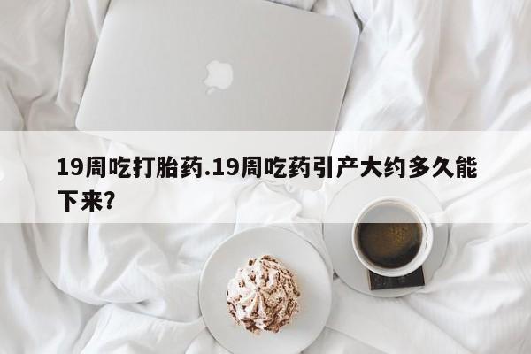 堕胎药联系微信19周吃打胎药.19周吃药引产大约多久能下来？
