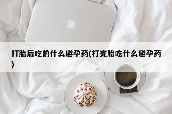 堕胎药联系微信打胎后吃的什么避孕药(打完胎吃什么避孕药)