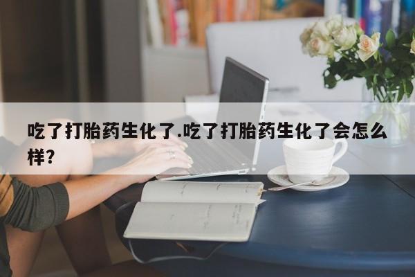 堕胎药联系微信吃了打胎药生化了.吃了打胎药生化了会怎么样？