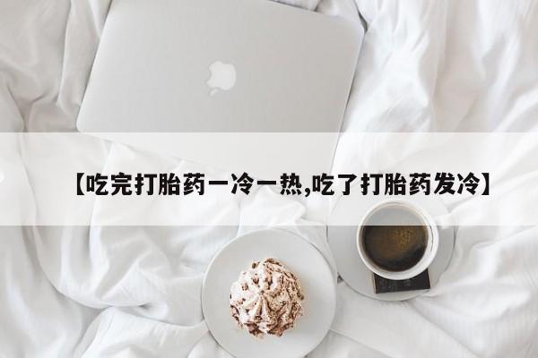 堕胎药联系微信【吃完打胎药一冷一热,吃了打胎药发冷】
