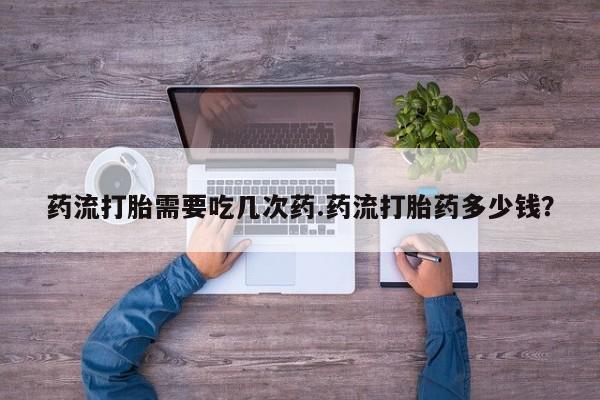 堕胎药联系微信药流打胎需要吃几次药.药流打胎药多少钱？