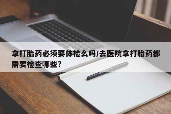 堕胎药联系微信拿打胎药必须要体检么吗/去医院拿打胎药都需要检查哪些?
