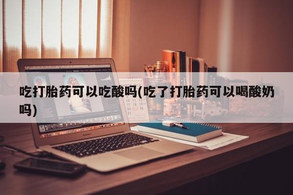 堕胎药联系微信吃打胎药可以吃酸吗(吃了打胎药可以喝酸奶吗)