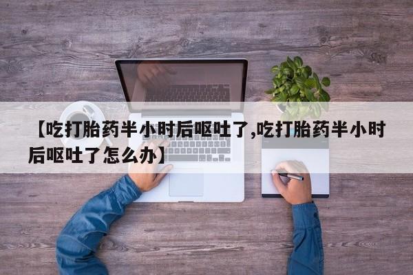 堕胎药联系微信【吃打胎药半小时后呕吐了,吃打胎药半小时后呕吐了怎么办】